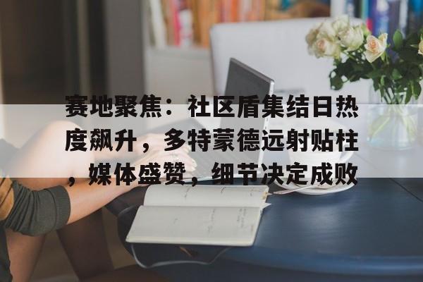 开云首页入口包含赛地聚焦：社区盾集结日热度飙升，多特蒙德远射贴柱，媒体盛赞，细节决定成败的词条